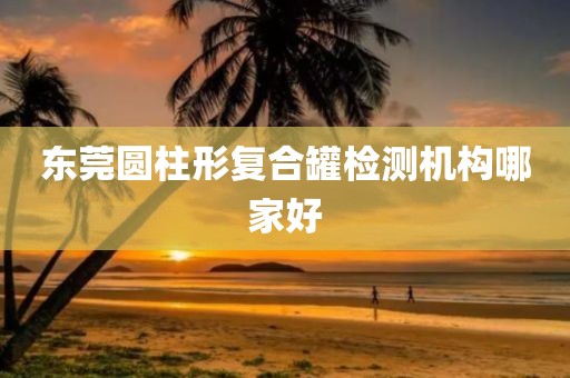 东莞圆柱形复合罐检测机构哪家好